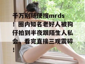 千万别随便搜mrds！圈内知名老好人被狗仔拍到半夜跟陌生人私会，看完直接三观震碎！