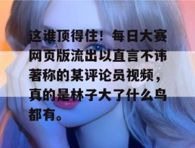 这谁顶得住！每日大赛网页版流出以直言不讳著称的某评论员视频，真的是林子大了什么鸟都有。
