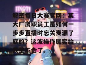 解密每日大赛官网：某大厂离职员工是如何一步步直播时忘关麦漏了底的？这波操作属实给我整不会了。