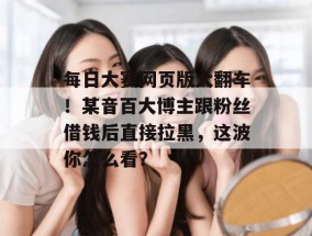 每日大赛网页版大翻车！某音百大博主跟粉丝借钱后直接拉黑，这波你怎么看？