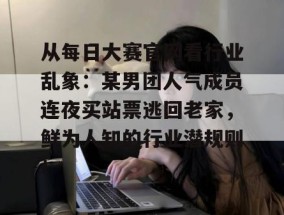 从每日大赛官网看行业乱象：某男团人气成员连夜买站票逃回老家，鲜为人知的行业潜规则！