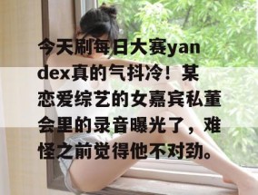 今天刷每日大赛yandex真的气抖冷！某恋爱综艺的女嘉宾私董会里的录音曝光了，难怪之前觉得他不对劲。
