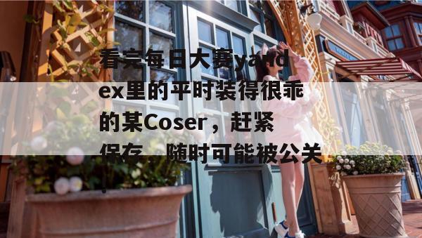 看完每日大赛yandex里的平时装得很乖的某Coser，赶紧保存，随时可能被公关！  第1张