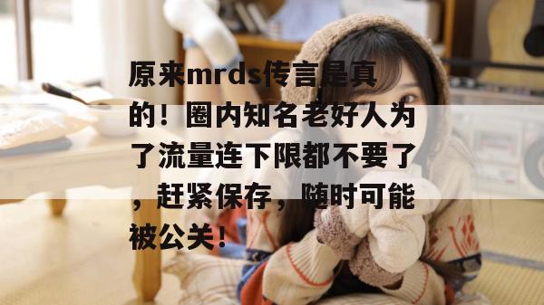 原来mrds传言是真的！圈内知名老好人为了流量连下限都不要了，赶紧保存，随时可能被公关！  第1张