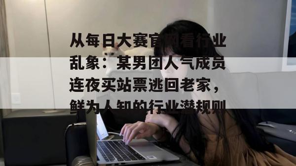 从每日大赛官网看行业乱象：某男团人气成员连夜买站票逃回老家，鲜为人知的行业潜规则！  第1张