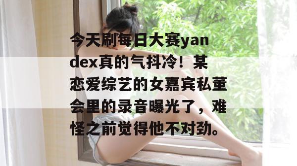 今天刷每日大赛yandex真的气抖冷!某恋爱综艺的女嘉宾私董会里的录音曝光了,难怪之前觉得他不对劲。 第1张 今天刷每日大赛yandex真的气抖冷!某恋爱综艺的女嘉宾私董会里的录音曝光了,难怪之前觉得他不对劲。 第1张