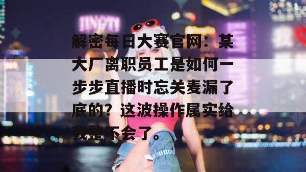 解密每日大赛官网：某大厂离职员工是如何一步步直播时忘关麦漏了底的？这波操作属实给我整不会了。  第1张
