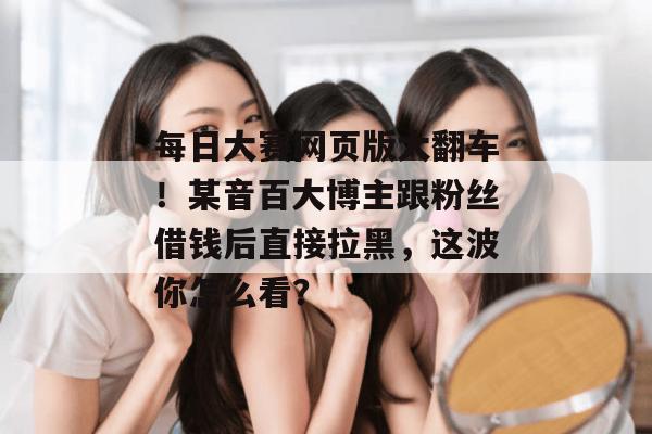 每日大赛网页版大翻车！某音百大博主跟粉丝借钱后直接拉黑，这波你怎么看？  第1张