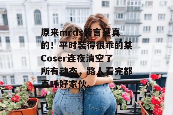 原来mrds传言是真的!平时装得很乖的某Coser连夜清空了所有动态,路人看完都直呼好家伙。 第1张 原来mrds传言是真的!平时装得很乖的某Coser连夜清空了所有动态,路人看完都直呼好家伙。 第1张